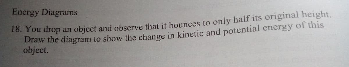 Energy Diagrams
.Tou drop an object and observe that it bounces to only half its original height.
Draw the diagram to show the change in kinetic and potential energy of this
object.

