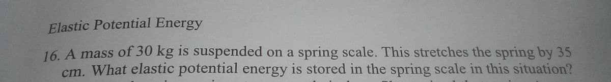 Elastic Potential Energy
16. A mass of 30 kg is suspended on a spring scale. This stretches the spring by 35
cm. What elastic potential energy is stored in the spring scale in this situation?
