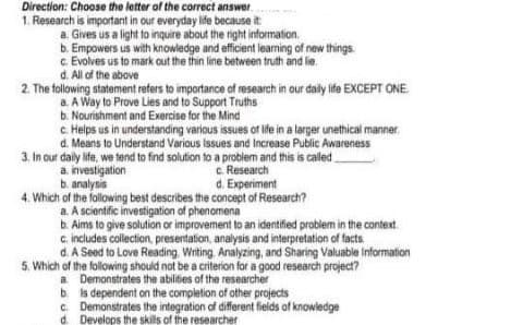 Direction: Choose the letter of the correct answer
1. Research is important in our everyday lide because it
a Gives us a light to inquire about the right information.
b. Empowers us with knowledge and efficient learning of new things.
c Evolves us to mark out the thin line between truth and lie.
d. All of the above
2. The following statement refers to importance of research in our daily life EXCEPT ONE
a. A Way to Prove Lies and to Support Truths
b. Nourishment and Exercise for the Mind
c. Helps us in understanding various issues of ife in a larger unethical manner
d. Means to Understand Various Issues and Increase Public Awareness
3. In our daly life, we tend to find solution to a problem and this is caled
a. investigation
b. analysis
4. Which of the following best describes the concept of Research?
a. A scientific investigation of phenomena
b. Aims to give solution or improvement to an identified problem in the context.
c includes collection, presentation, analysis and interpretation of facts
d. A Seed to Love Reading, Writing. Analyzing, and Sharing Valuable information
5. Which of the following should not be a criterion for a good research project?
a Demonstrates the abilitbies of the researcher
b is dependent on the completion of ather projects
c. Demonstrates the integration of different fields of knowledge
d. Develops the skills of the researcher
c. Research
d. Experiment
