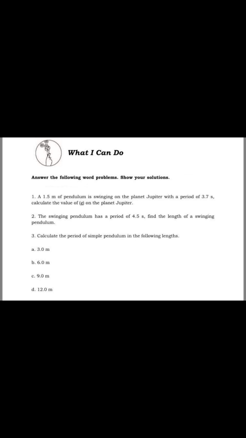 What I Can Do
Answer the following word problems. Show your solutions.
1. A 1.5 m of pendulum is swinging on the planet Jupiter with a period of 3.7 s,
calculate the value of (g) on the planet Jupiter.
2. The swinging pendulum has a period of 4.5 s, find the length of a swinging
pendulum.
3. Calculate the period of simple pendulum in the following lengths.
a. 3.0 m
b. 6.0 m
c. 9.0 m
d. 12.0 m
