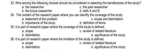 33. Who among the following choices should be considered in selecting the beneficiaries of the study?
a. the researcher
b. the future researcher
c. the past researcher
d. both A and B
34. The content of the research paper where you can identily the coverage of the study.
a. statement of the problem
b. importance of the study
35. It is part of research paper where the coverage of the study is defined
C. scope and delimitation
d. definition of terms
a. scope
b. delimitation
c. review of related literature
d. significance of the study
36. It is part of research paper where the limitation of the study is defined
C. review of related literature
d. significance of the study
a. scope
b. delimitation
