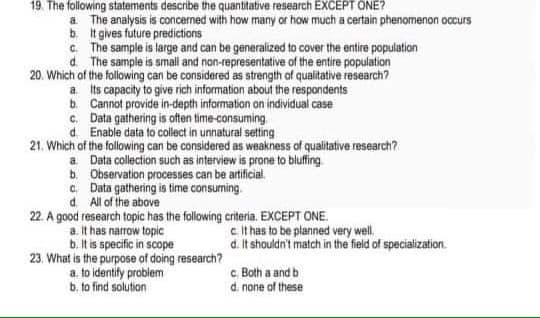 19. The following statements describe the quantitative research EXCEPT ONE?
a The analysis is concerned with how many or how much a certain phenomenon occurs
b It gives future predictions
c. The sample is large and can be generalized to cover the entire population
d. The sample is small and non-representative of the entire population
20. Which of the following can be considered as strength of qualitative research?
a ts capacity to give rich information about the respondents
b. Cannot provide in-depth information on individual case
c. Data gathering is often time-consuming
d. Enable data to collect in unnatural setting
21. Which of the following can be considered as weakness of qualitative research?
a. Data collection such as interview is prone to bluffing
b. Observation processes can be artificial.
c. Data gathering is time consuming.
d. All of the above
22. A good research topic has the following criteria. EXCEPT ONE.
c It has to be planned very well.
d. It shouldn't match in the field of specialization.
a it has narrow topic
b. It is specific in scope
23, What is the purpose of doing research?
a. to identify problem
b. to find solution
c. Both a and b
d. none of these
