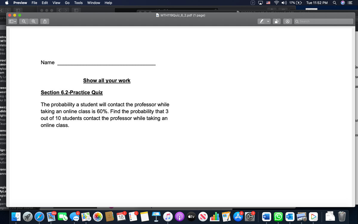 EFTR
xtra
MTH
risto
kip
inks
rovi
ASSO
nyloa
om
My Lo
Calcu
wee
weet
kip t
Our B
eezy
dida
ight
hop
Taup
emo
cces
Welco
cces
sign
utlo
ign i
Outlo
Conn
onne
Legis
MyLa
egist
7
Preview File Edit View Go Tools Window Help
pens
egister Find your course...
Name
Section 6.2-Practice Quiz
Show all your work
ololololo
The probability a student will contact the professor while
taking an online class is 60%. Find the probability that 3
out of 10 students contact the professor while taking an
online class.
668
F
MTH119Quiz_6_2.pdf (1 page)
OCT
18
TO
tv S
DIO000 T-
E
W
17% [4]
Tue 11:52 PM
Search
A
PDF
III
ac
uc
ar
ar
IS