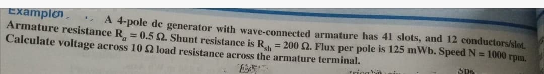 "
Examplon
A 4-pole de generator with wave-connected armature has 41 slots, and 12 conductors/slot.
Armature resistance R = 0.5 2. Shunt resistance is R = 200 2. Flux per pole is 125 mWb. Speed N = 1000 rpm.
Calculate voltage across 10 2 load resistance across the armature terminal.
SPE
tricain