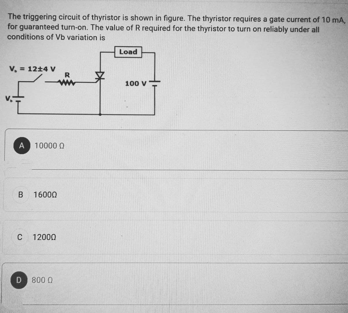 The triggering circuit of thyristor is shown in figure. The thyristor requires a gate current of 10 mA,
for guaranteed turn-on. The value of R required for the thyristor to turn on reliably under all
conditions of Vb variation is
V. = 12±4 V
A 10000 Q
B 16000
C 12000
D 800 Q
R
Load
100 V