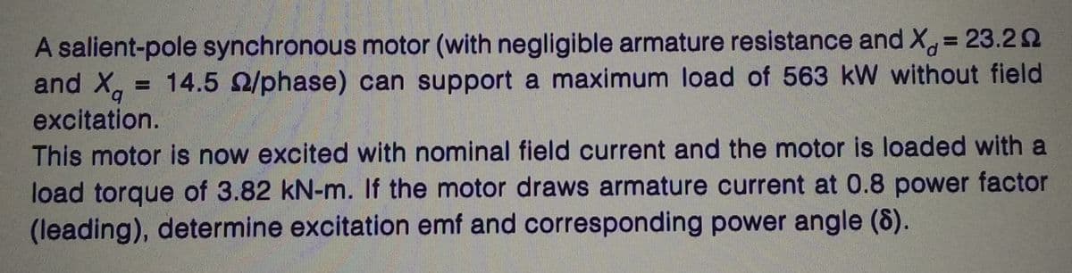 A salient-pole synchronous motor (with negligible armature resistance and X = 23.20
= 14.5 2/phase) can support a maximum load of 563 kW without field
excitation.
and Xa
q
This motor is now excited with nominal field current and the motor is loaded with a
load torque of 3.82 kN-m. If the motor draws armature current at 0.8 power factor
(leading), determine excitation emf and corresponding power angle (8).
