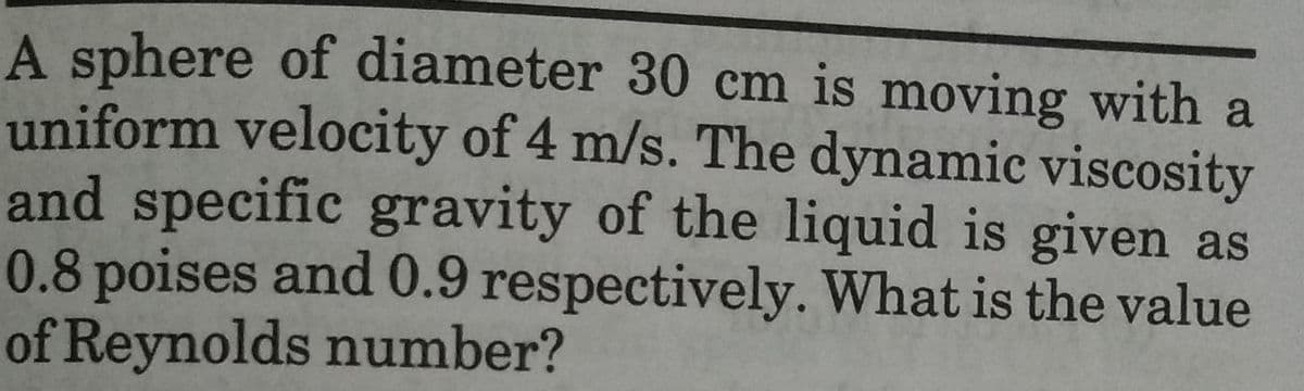 A sphere of diameter 30 cm is moving with a
uniform velocity of 4 m/s. The dynamic viscosity
and specific gravity of the liquid is given as
0.8 poises and 0.9 respectively. What is the value
of Reynolds number?