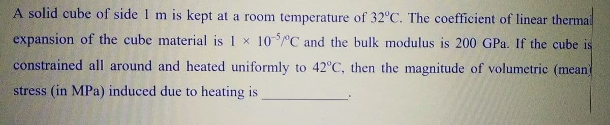 A solid cube of side 1 m is kept at a room temperature of 32°C. The coefficient of linear therma
expansion of the cube material is 1 x 105/°C and the bulk modulus is 200 GPa. If the cube is
constrained all around and heated uniformly to 42°C, then the magnitude of volumetric (mean)
stress (in MPa) induced due to heating is
و او را