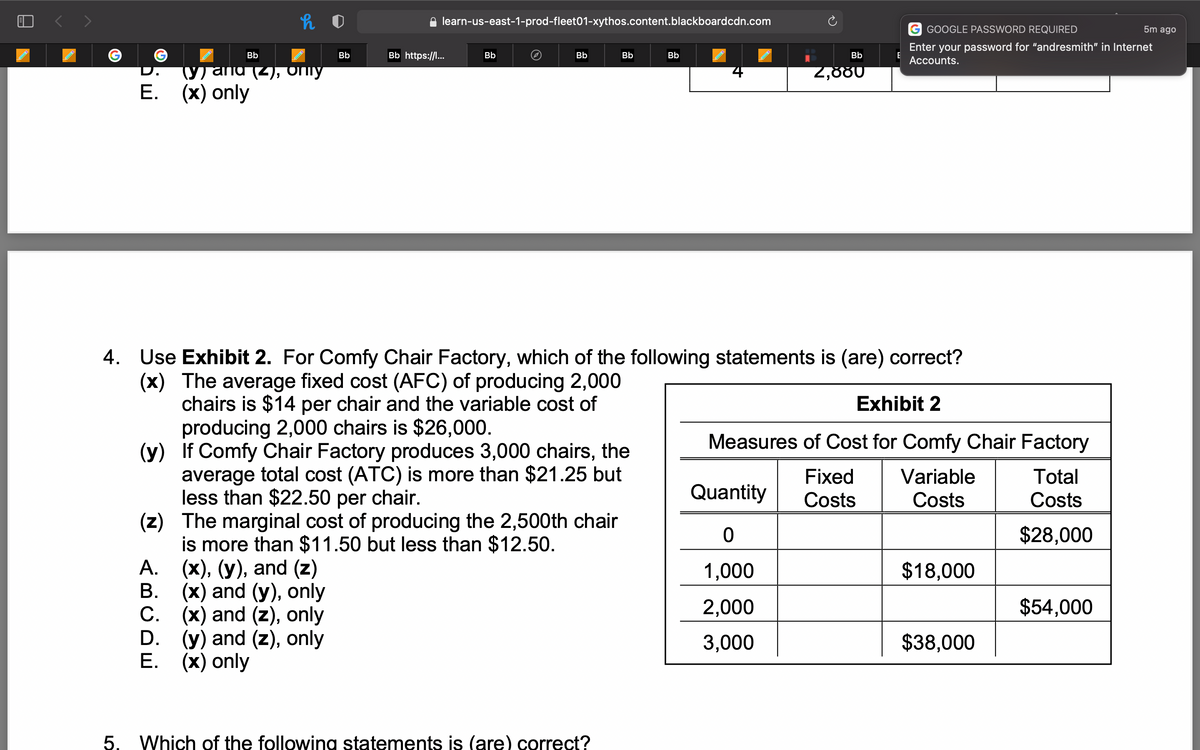learn-us-east-1-prod-fleet01-xythos.content.blackboardcdn.com
G GOOGLE PASSWORD REQUIRED
5m ago
Enter your password for "andresmith" in Internet
Bb
Bb
Bb https://..
Bb
Bb
Bb
Bb
Bb
Accounts.
2,880
y) and (2), only
E. (x) only
4. Use Exhibit 2. For Comfy Chair Factory, which of the following statements is (are) correct?
(x) The average fixed cost (AFC) of producing 2,000
chairs is $14 per chair and the variable cost of
producing 2,000 chairs is $26,000.
(y) If Comfy Chair Factory produces 3,000 chairs,
average total cost (ATC) is more than $21.25 but
less than $22.50 per chair.
(z) The marginal cost of producing the 2,500th chair
is more than $11.50 but less than $12.50.
А. (х), (у), and (z)
В. (х) and (y), only
С. (х) and (z), only
D. (y) and (z), only
E. (x) only
Exhibit 2
Measures of Cost for Comfy Chair Factory
the
Fixed
Variable
Costs
Total
Quantity
Costs
Costs
$28,000
1,000
$18,000
2,000
$54,000
3,000
$38,000
5. Which of the following statements is (are) correct?
