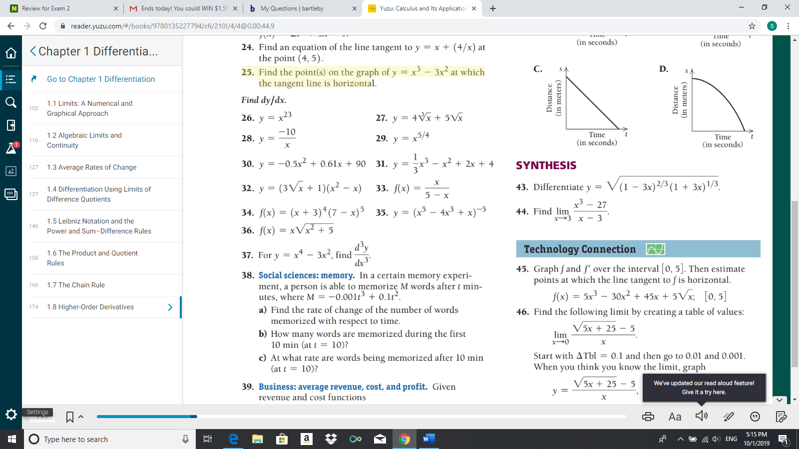 M Ends today! You could WIN $1,50
b My Questions bartleby
N Review for Exam 2
Yuzu: Calculus and Its Application X
X
X
с
reader.yuzu.com/#/books/9780135227794/cfi/210!/4/4@0.00:44.9
ПІПЕ
(in seconds)
(in seconds)
24. Find an equation of the line tangent to y = x + (4/x) at
the point (4, 5).
25. Find the point(s) on the graph of y x
the tangent line is horizontal
Chapter 1 Differentia...
С.
D.
3x2 at which
Go to Chapter 1 Differentiation
Find dy/dx
1.1 Limits: A Numerical and
102
Graphical Approach
x23
27. y 4x + 5Vx
26. у
10
Time
(in seconds
1.2 Algebraic Limits and
Continuity
28. у
29. у %3D х5/4
Time
116
(in seconds
X
-0.5x 0.61x + 90 31. y
x 2x 4
30. у
SYNTHESIS
=
1.3 Average Rates of Change
127
3
32. y (3Vx 1)(x2 - x)
43. Differentiate y V(1 - 3x)2/3 (1 3x)1/3.
33. f(x)
1.4 Differentiation Using Limits of
5-x
Difference Quotients
x3
44. Find lim
27
34. f(x) (x 3)4(7 - x)535. y = (x3 - 4x3
36. f(x) xVx + 5
х>3 х — 3
1.5 Leibniz Notation and the
146
Power and Sum-Differe
Technology Connection
xt3x2, find
1.6 The Product and Quotient
37. For y
=
158
Rules
45. Graph fand f' over the interval [0, 5]. Then estimate
points at which the line tangent to f is horizontal
- 5Vx [0,5]
38. Social sciences: memory. In a certain memory experi-
ment, a person is able to memorize M words after t min-
utes, where M = -0.001t + 0.1t2.
a) Find the rate of change of the number of words
memorized with respect to time
b) How many words are memorized during the first
10 min (at t 10)?
c) At what rate are words being memorized after 10 min
(at t10)?
1.7 The Chain Rule
166
= 5x
30x2 + 45x +
f(x)
1.8 Higher-Order Derivatives
>
46. Find the following limit by creating a table of values:
V5x + 25
5
lim
x0
х
Start with ATbl = 0.1 and then go to 0.01 and 0.001
When you think you know the limit, graph
V5x +25 5
We've updated our read aloud feature!
Give it a try here.
39. Business: average revenue, cost, and profit. Given
revenue and cost functions
у 3
х
Settings
Aa
5:15 PM
Distance
(in meters)
Distance
(in meters)
