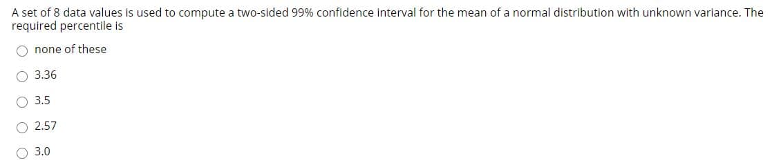 A set of 8 data values is used to compute a two-sided 99% confidence interval for the mean of a normal distribution with unknown variance. The
required percentile is
O none of these
O 3.36
O 3.5
2.57
О 3.0
