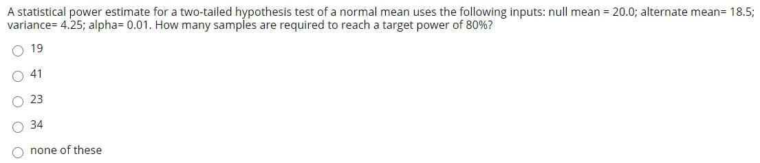 A statistical power estimate for a two-tailed hypothesis test of a normal mean uses the following inputs: null mean = 20.0; alternate mean= 18.5;
variance= 4.25; alpha= 0.01. How many samples are required to reach a target power of 80%?
19
41
23
34
O none of these
O O
O O O
