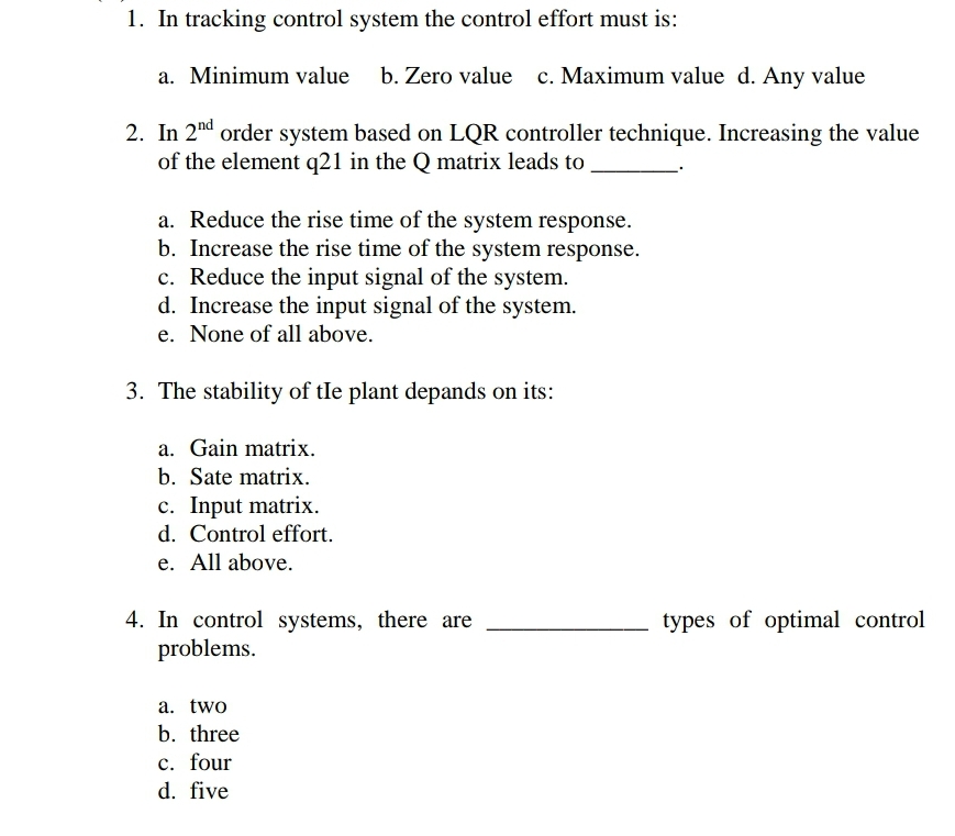 1. In tracking control system the control effort must is:
a. Minimum value b. Zero value c. Maximum value d. Any value
2. In 2nd order system based on LQR controller technique. Increasing the value
of the element q21 in the Q matrix leads to
a. Reduce the rise time of the system response.
b. Increase the rise time of the system response.
c. Reduce the input signal of the system.
d. Increase the input signal of the system.
e. None of all above.
3. The stability of the plant depands on its:
a. Gain matrix.
b. Sate matrix.
c. Input matrix.
d. Control effort.
e. All above.
4. In control systems, there are
problems.
a. two
b. three
c. four
d. five
types of optimal control