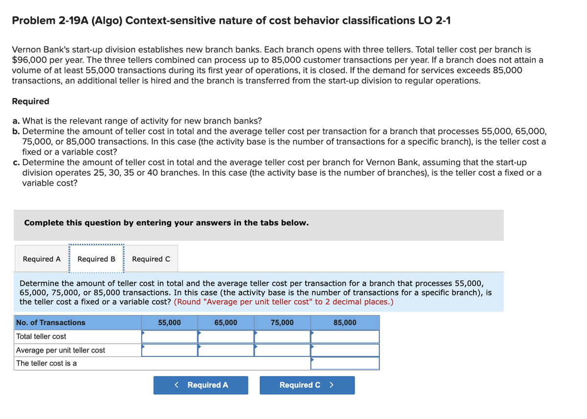 Problem 2-19A (Algo) Context-sensitive nature of cost behavior classifications LO 2-1
Vernon Bank's start-up division establishes new branch banks. Each branch opens with three tellers. Total teller cost per branch is
$96,000 per year. The three tellers combined can process up to 85,000 customer transactions per year. If a branch does not attain a
volume of at least 55,000 transactions during its first year of operations, it is closed. If the demand for services exceeds 85,00O
transactions, an additional teller is hired and the branch is transferred from the start-up division to regular operations.
Required
a. What is the relevant range of activity for new branch banks?
b. Determine the amount of teller cost in total and the average teller cost per transaction for a branch that processes 55,000, 65,000,
75,000, or 85,000 transactions. In this case (the activity base is the number of transactions for a specific branch), is the teller cost a
fixed or a variable cost?
c. Determine the amount of teller cost in total and the average teller cost per branch for Vernon Bank, assuming that the start-up
division operates 25, 30, 35 or 40 branches. In this case (the activity base is the number of branches), is the teller cost a fixed or a
variable cost?
Complete this question by entering your answers in the tabs below.
Required A
Required B
Required C
Determine the amount of teller cost in total and the average teller cost per transaction for a branch that processes 55,000,
65,000, 75,000, or 85,000 transactions. In this case (the activity base is the number of transactions for a specific branch), is
the teller cost a fixed or a variable cost? (Round "Average per unit teller cost" to 2 decimal places.)
No. of Transactions
55,000
65,000
75,000
85,000
Total teller cost
Average per unit teller cost
The teller cost is a
< Required A
Required C >
