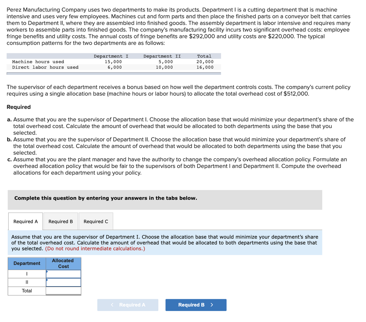 Perez Manufacturing Company uses two departments to make its products. Department I is a cutting department that is machine
intensive and uses very few employees. Machines cut and form parts and then place the finished parts on a conveyor belt that carries
them to Department II, where they are assembled into finished goods. The assembly department is labor intensive and requires many
workers to assemble parts into finished goods. The company's manufacturing facility incurs two significant overhead costs: employee
fringe benefits and utility costs. The annual costs of fringe benefits are $292,000 and utility costs are $220,000. The typical
consumption patterns for the two departments are as follows:
Department I
15,000
6,000
Department II
5,000
10,000
Total
20,000
16,000
Machine hours used
Direct labor hours used
The supervisor of each department receives a bonus based on how well the department controls costs. The company's current policy
requires using a single allocation base (machine hours or labor hours) to allocate the total overhead cost of $512,000.
Required
a. Assume that you are the supervisor of Department I. Choose the allocation base that would minimize your department's share of the
total overhead cost. Calculate the amount of overhead that would be allocated to both departments using the base that you
selected.
b. Assume that you are the supervisor of Department II. Choose the allocation base that would minimize your department's share of
the total overhead cost. Calculate the amount of overhead that would be allocated to both departments using the base that you
selected.
c. Assume that you are the plant manager and have the authority to change the company's overhead allocation policy. Formulate an
overhead allocation policy that would be fair to the supervisors of both Department I and Department II. Compute the overhead
allocations for each department using your policy.
Complete this question by entering your answers in the tabs below.
Required A
Required B
Required C
Assume that you are the supervisor of Department I. Choose the allocation base that would minimize your department's share
of the total overhead cost. Calculate the amount of overhead
would be allocated to both departments using the
that
you selected. (Do not round intermediate calculations.)
Allocated
Department
Cost
Total
< Required A
Required B
>
