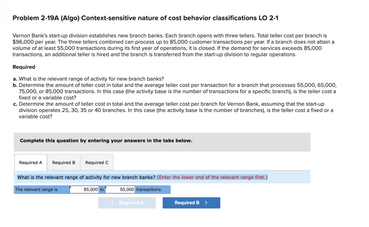 Problem 2-19A (Algo) Context-sensitive nature of cost behavior classifications LO 2-1
Vernon Bank's start-up division establishes new branch banks. Each branch opens with three tellers. Total teller cost per branch is
$96,000 per year. The three tellers combined can process up to 85,000 customer transactions per year. If a branch does not attain a
volume of at least 55,000 transactions during its first year of operations, it is closed. If the demand for services exceeds 85,00O
transactions, an additional teller is hired and the branch is transferred from the start-up division to regular operations.
Required
a. What is the relevant range of activity for new branch banks?
b. Determine the amount of teller cost in total and the average teller cost per transaction for a branch that processes 55,000, 65,000,
75,000, or 85,000 transactions. In this case (the activity base is the number of transactions for a specific branch), is the teller cost a
fixed or a variable cost?
c. Determine the amount of teller cost in total and the average teller cost per branch for Vernon Bank, assuming that the start-up
division operates 25, 30, 35 or 40 branches. In this case (the activity base is the number of branches), is the teller cost a fixed or a
variable cost?
Complete this question by entering your answers in the tabs below.
Required A
Required B
Required C
What is the relevant range of activity for new branch banks? (Enter the lower end of the relevant range first.)
The relevant range is
85,000 to
55,000 transactions.
< Required A
Required B >
