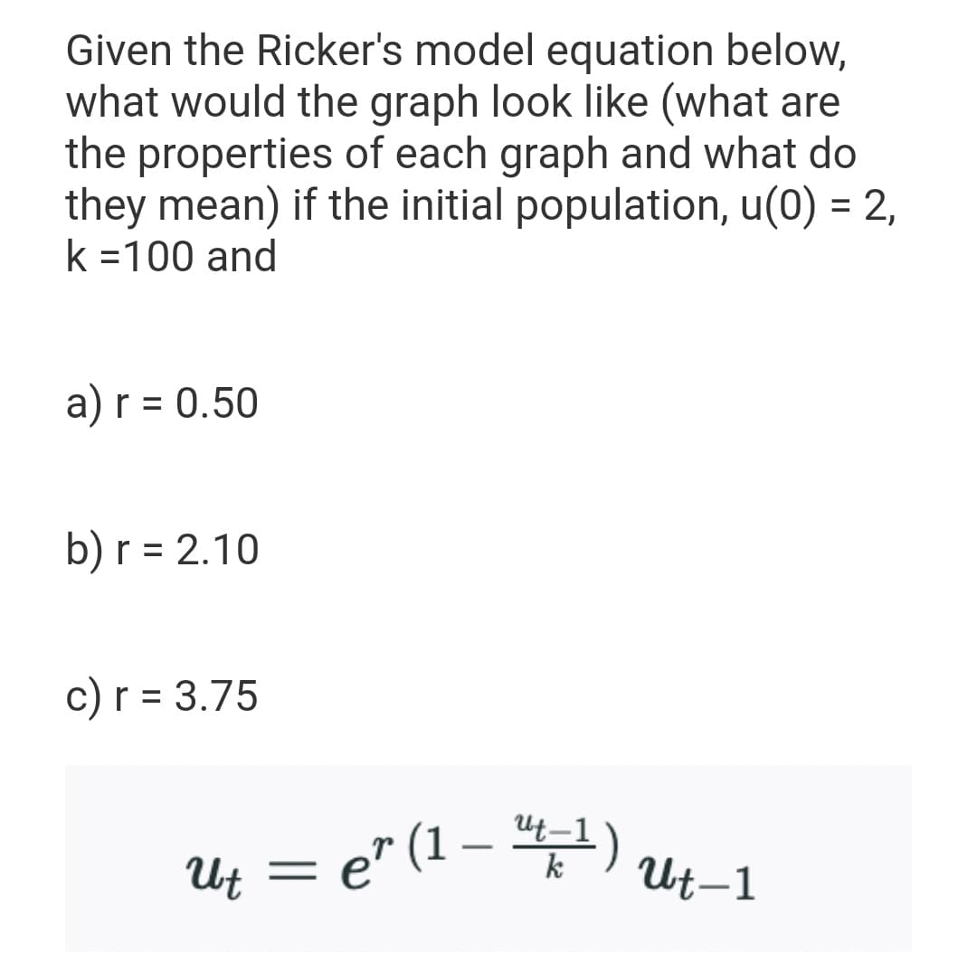 Given the Ricker's model equation below,
what would the graph look like (what are
the properties of each graph and what do
they mean) if the initial population, u(0) = 2,
k =100 and
a) r = 0.50
%D
b) r = 2.10
c) r = 3.75
%D
Ut = e" (1 – ")
k
Ut-1
