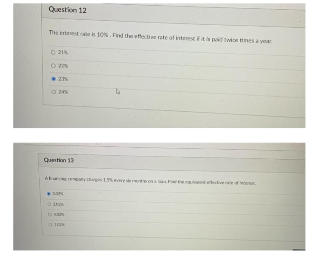 Question 12
The interest rate is 10%. Find the effective rate of interest if it is paid twice times a year.
O 21%
O 22%
23%
O 24%
Question 13
A finaricing company charges 1.5% every six months on a loan, Find the equivalent effective rate of interest.
• 3.02%
O 2.02%
O 4.02%
O 1.02%
