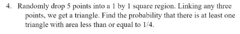 4. Randomly drop 5 points into al by 1 square region. Linking any three
points, we get a triangle. Find the probability that there is at least one
triangle with area less than or equal to 1/4.
