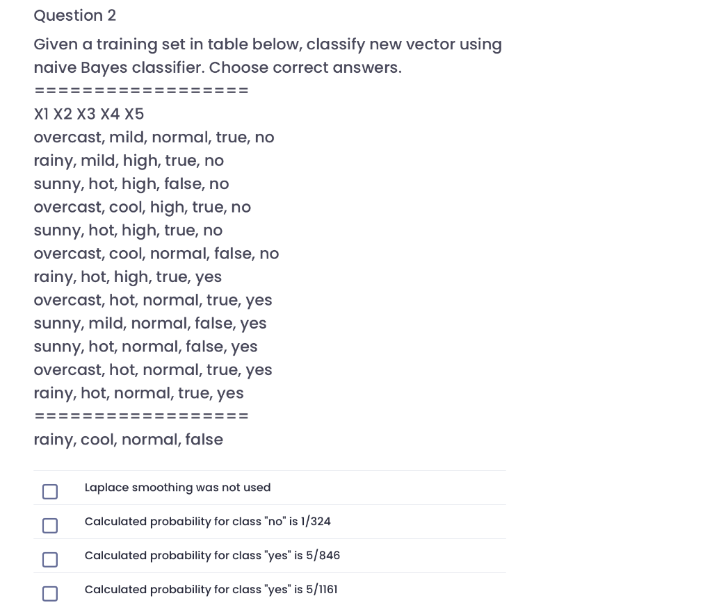 Question 2
Given a training set in table below, classify new vector using
naive Bayes classifier. Choose correct answers.
XI X2 XЗ X4 X5
overcast, mild, normal, true, no
rainy, mild, high, true, no
sunny, hot, high, false, no
overcast, cool, high, true, no
sunny, hot, high, true, no
overcast, cool, normal, false, no
rainy, hot, high, true, yes
overcast, hot, normal, true, yes
sunny, mild, normal, false, yes
sunny, hot, normal, false, yes
overcast, hot, normal, true, yes
rainy, hot, normal, true, yes
==
=======
rainy, cool, normal, false
Laplace smoothing was not used
Calculated probability for class "no" is 1/324
Calculated probability for class "yes" is 5/846
Calculated probability for class "yes" is 5/1161
O O O
