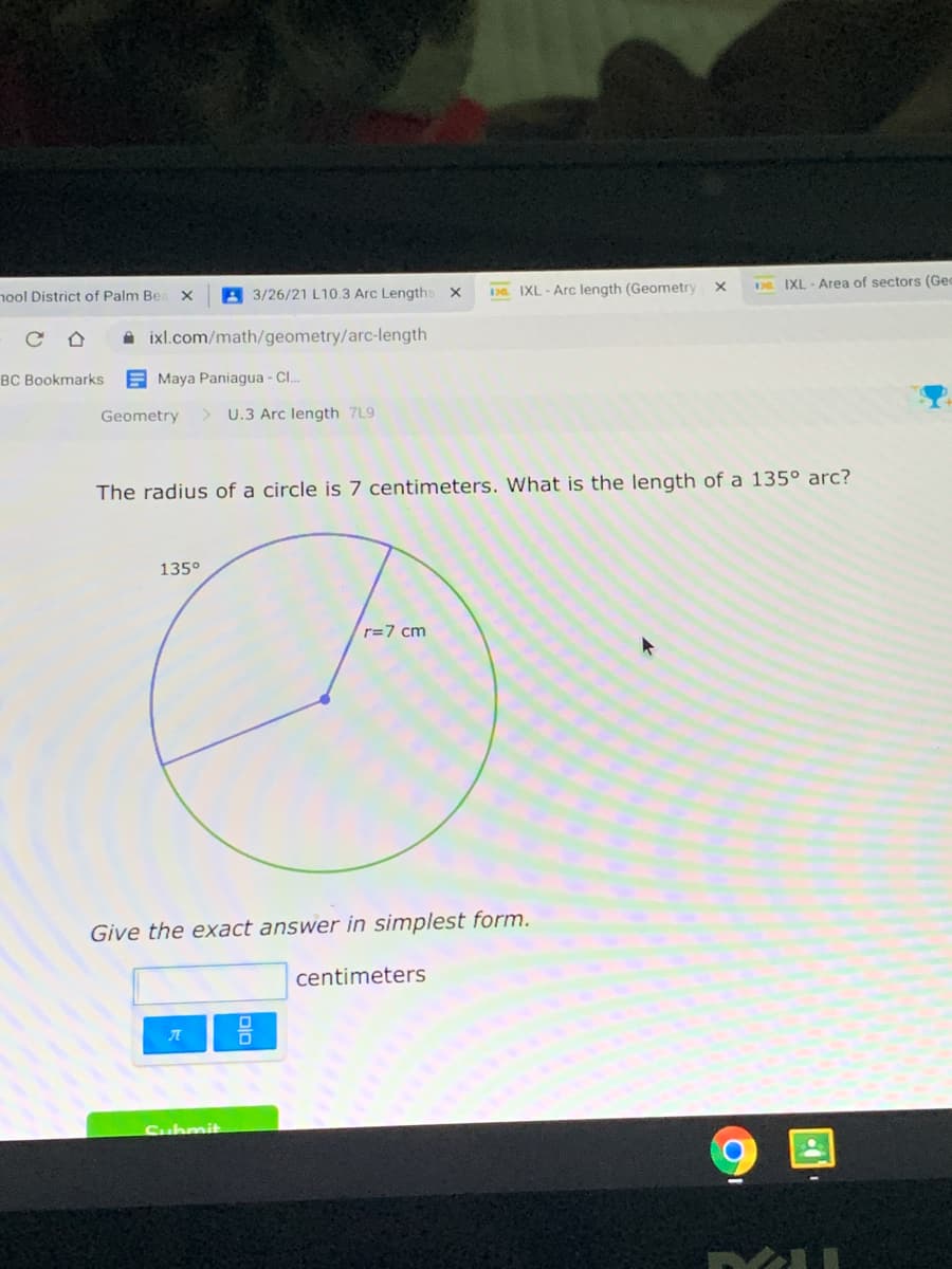 A 3/26/21 L10.3 Arc Lengths
IXL - Arc length (Geometry
DR IXL Area of sectors (Gec
nool District of Palm Be
A ixl.com/math/geometry/arc-length
BC Bookmarks
E Maya Paniagua - Cl..
Geometry
U.3 Arc length 7L9
The radius of a circle is 7 centimeters. What is the length of a 135° arc?
135°
r=7 cm
Give the exact answer in simplest form.
centimeters
Submit
