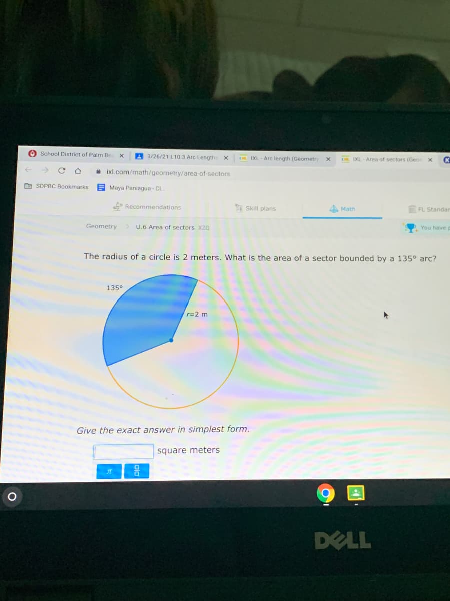 O School District of Palm Be
A 3/26/21 L10.3 Arc Lengths
D IXL - Arc length (Geometry
DR IXL Area of sectors (Geor
A ixl.com/math/geometry/area-of-sectors
O SDPBC Bookmarks
E Maya Paniagua - Cl.
P Recommendations
* Skill plans
4 Math
FL Standar
Geometry
> U.6 Area of sectors xzQ
You have g
The radius of a circle is 2 meters. What is the area of a sector bounded by a 135° arc?
135°
r=2 m
Give the exact answer in simplest form.
square meters
DELL
