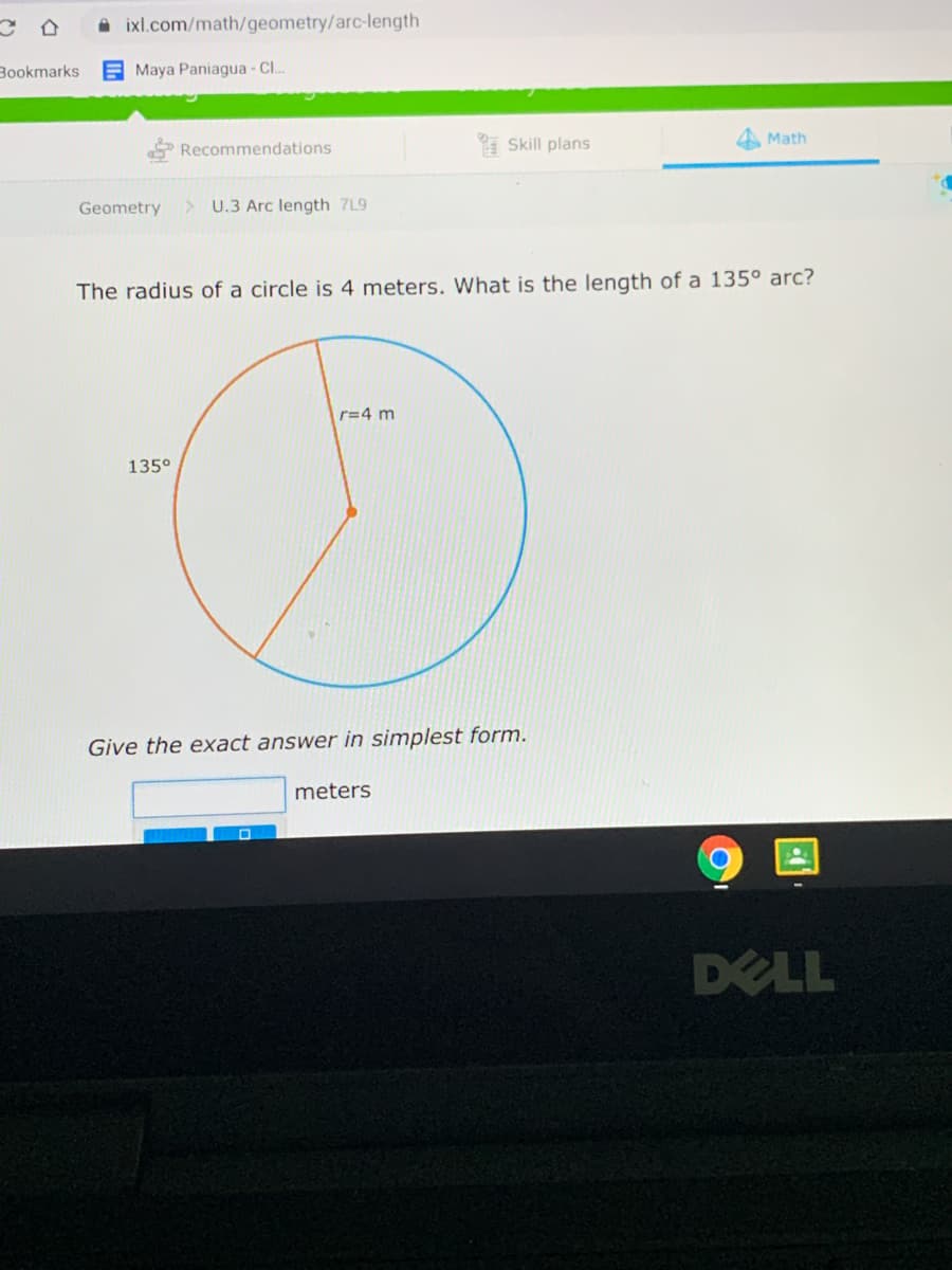 A ixl.com/math/geometry/arc-length
Bookmarks
E Maya Paniagua - Cl..
Recommendations
Skill plans
A Math
Geometry
> U.3 Arc length 7L9
The radius of a circle is 4 meters. What is the length of a 135° arc?
r=4 m
135°
Give the exact answer in simplest form.
meters
DELL
