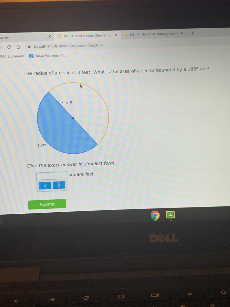 asses
DE IXL - Area of sectors (Geometry X
D IXL- Arc length (Geometry pract x
A ixl.com/math/geometry/area-of-sectors
PBC Bookmarks
E Maya Paniagua - Cl.
The radius of a circle is 3 feet. What is the area of a sector bounded by a 180° arc?
r=3 ft
180°
Give the exact answer in simplest form.
square feet
Submit
DELL
Ce
