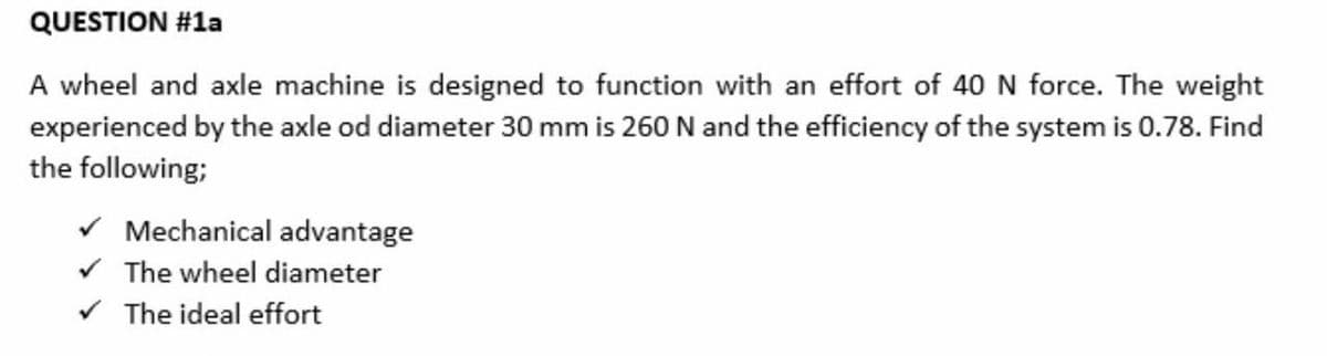 QUESTION #1a
A wheel and axle machine is designed to function with an effort of 40 N force. The weight
experienced by the axle od diameter 30 mm is 260 N and the efficiency of the system is 0.78. Find
the following;
Mechanical advantage
The wheel diameter
The ideal effort