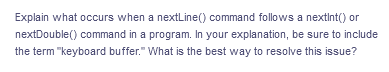 Explain what occurs when a nextLine() command follows a nextint() or
nextDouble() command in a program. In your explanation, be sure to include
the term "keyboard buffer." What is the best way to resolve this issue?