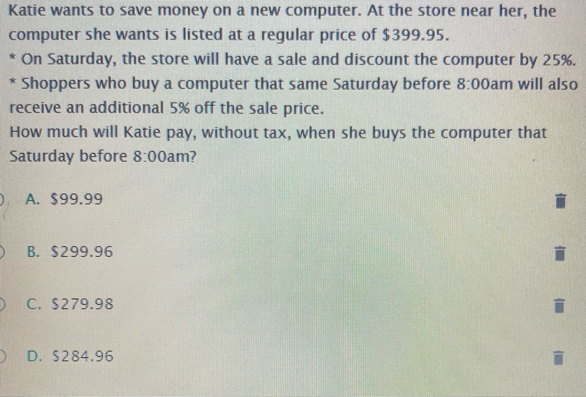 Katie wants to save money on a new computer. At the store near her, the
computer she wants is listed at a regular price of $399.95.
* On Saturday, the store will have a sale and discount the computer by 25%.
* Shoppers who buy a computer that same Saturday before 8:00am will also
receive an additional 5% off the sale price.
How much will Katie pay, without tax, when she buys the computer that
Saturday before 8:00am?
A. $99.99
) B. S299.96
O C. S279.98
) D. 5284.96
