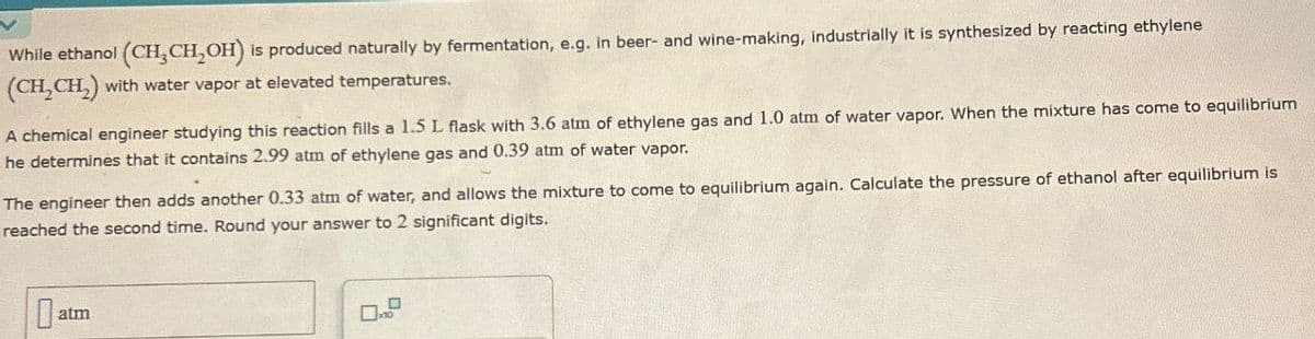 While ethanol (CH,CH,OH) is produced naturally by fermentation, e.g. in beer- and wine-making, industrially it is synthesized by reacting ethylene
(CH2CH2) with water vapor at elevated temperatures.
A chemical engineer studying this reaction fills a 1.5 L flask with 3.6 atm of ethylene gas and 1.0 atm of water vapor. When the mixture has come to equilibrium
he determines that it contains 2.99 atm of ethylene gas and 0.39 atm of water vapor.
The engineer then adds another 0.33 atm of water, and allows the mixture to come to equilibrium again. Calculate the pressure of ethanol after equilibrium is
reached the second time. Round your answer to 2 significant digits.
at
atm