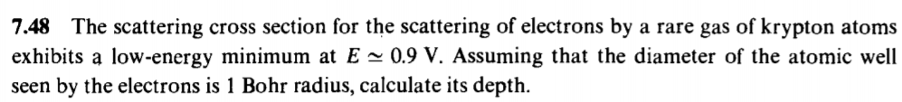 7.48 The scattering cross section for the scattering of electrons by a rare gas of krypton atoms
exhibits a low-energy minimum at E - 0.9 V. Assuming that the diameter of the atomic well
seen by the electrons is 1 Bohr radius, calculate its depth.
