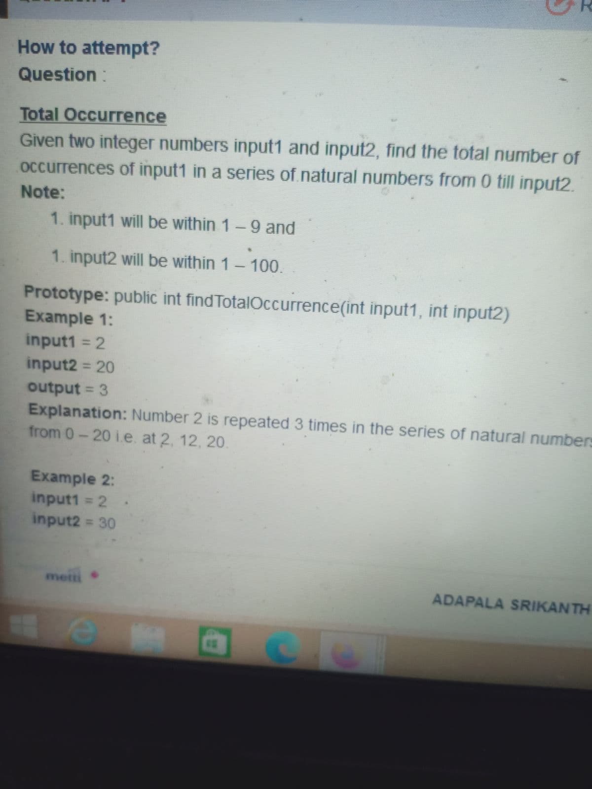 How to attempt?
Question:
Total Occurrence
Given two integer numbers input1 and input2, find the total number of
occurrences of input1 in a series of natural numbers from 0 till input2.
Note:
1. input1 will be within 1-9 and
1. input2 will be within 1- 100.
Prototype: public int find TotalOccurrence(int input1, int input2)
Example 1:
input1 = 2
input2 = 20
output = 3
Explanation: Number 2 is repeated 3 times in the series of natural numbers
from 0-20 i.e. at 2, 12, 20.
Example 2:
input1 2
input2 = 30
metti
ADAPALA SRIKANTH
