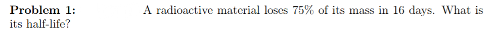 Problem 1:
A radioactive material loses 75% of its mass in 16 days. What is
its half-life?
