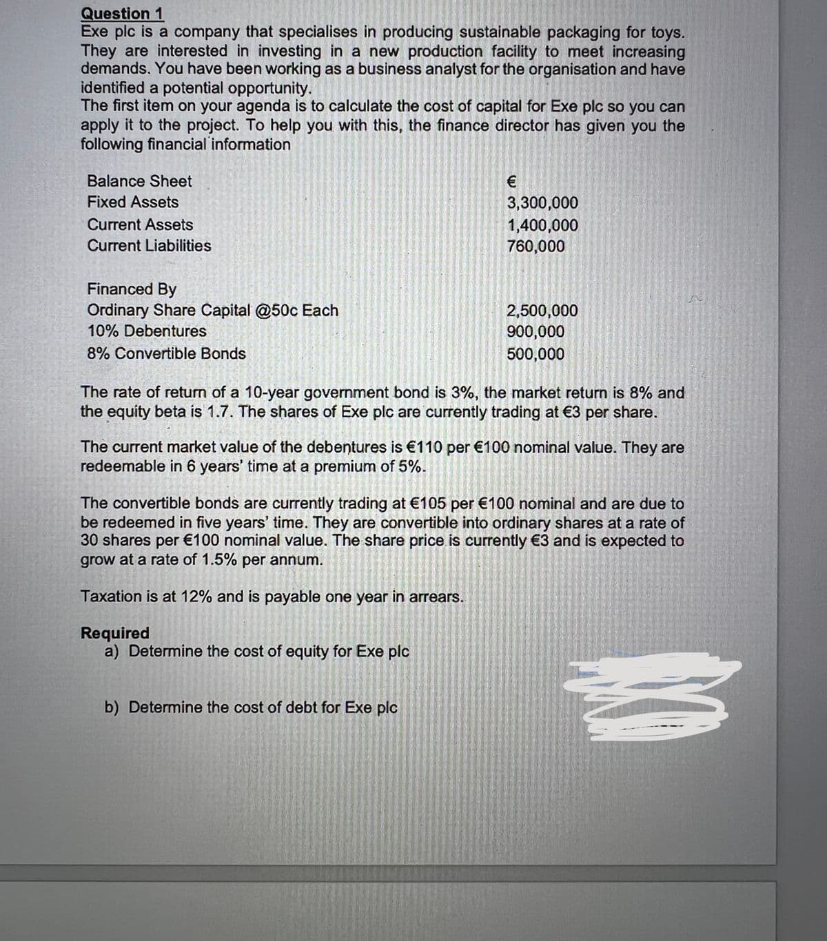 Question 1
Exe plc is a company that specialises in producing sustainable packaging for toys.
They are interested in investing in a new production facility to meet increasing
demands. You have been working as a business analyst for the organisation and have
identified a potential opportunity.
The first item on your agenda is to calculate the cost of capital for Exe plc so you can
apply it to the project. To help you with this, the finance director has given you the
following financial information
Balance Sheet
Fixed Assets
3,300,000
1,400,000
760,000
Current Assets
Current Liabilities
Financed By
Ordinary Share Capital @50c Each
10% Debentures
2,500,000
900,000
500,000
8% Convertible Bonds
The rate of return of a 10-year government bond is 3%, the market return is 8% and
the equity beta is 1.7. The shares of Exe plc are currently trading at €3 per share.
The current market value of the debentures is €110 per €100 nominal value. They are
redeemable in 6 years' time at a premium of 5%.
The convertible bonds are currently trading at €105 per €100 nominal and are due to
be redeemed in five years' time. They are convertible into ordinary shares at a rate of
30 shares per €100 nominal value. The share price is currently €3 and is expected to
grow at a rate of 1.5% per annum.
Taxation is at 12% and is payable one year in arrears.
Required
a) Determine the cost of equity for Exe plc
b) Determine the cost of debt for Exe plc
