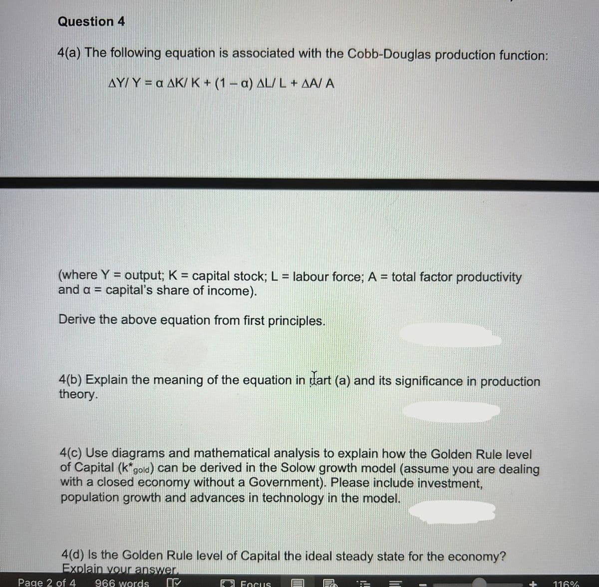 Question 4
4(a) The following equation is associated with the Cobb-Douglas production function:
AY/ Y = a AK/ K+ (1- a) AL/ L+ AA/ A
(where Y = output; K = capital stock; L = labour force; A = total factor productivity
and a = capital's share of income).
%3D
Derive the above equation from first principles.
4(b) Explain the meaning of the equation in dart (a) and its significance in production
theory.
4(c) Use diagrams and mathematical analysis to explain how the Golden Rule level
of Capital (k"gold) can be derived in the Solow growth model (assume you are dealing
with a closed economy without a Government). Please include investment,
population growth and advances in technology in the model.
4(d) Is the Golden Rule level of Capital the ideal steady state for the economy?
Explain your answer.
Page 2 of 4
966 words
3 Focus
116%
