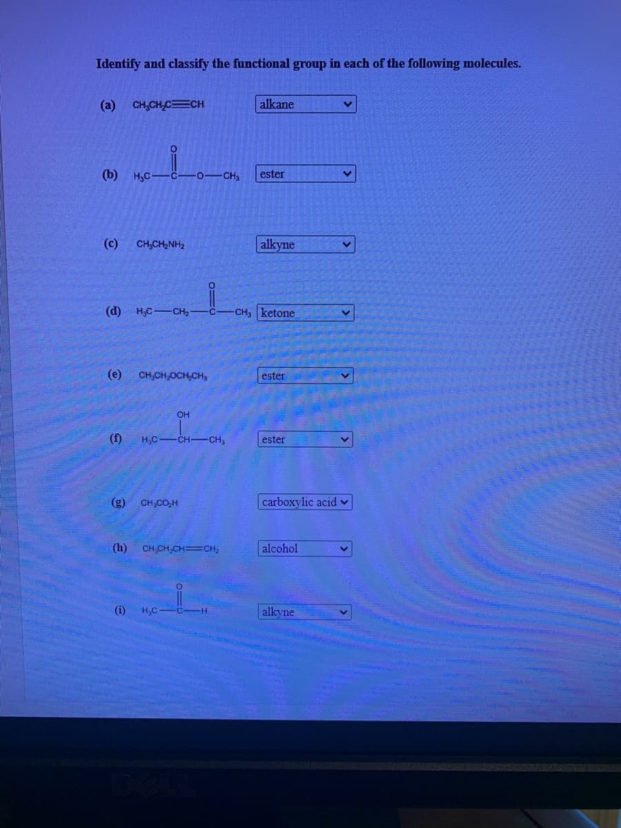 Identify and classify the functional group in each of the following molecules.
(a) CH,CH CCH
alkane
(b) H3C
C-0-CH
ester
(c)
CH,CH2NH2
alkyne
(d)
H;C CH2
CH, ketone
(e)
CH,CH OCH,CH,
ester
OH
(f)
H,C
-CH CH,
ester
(g)
CH,CO,H
carboxylic acid v
(h)
CH,CH,CH=CH2
alcohol
(i)
H,C
alkyne

