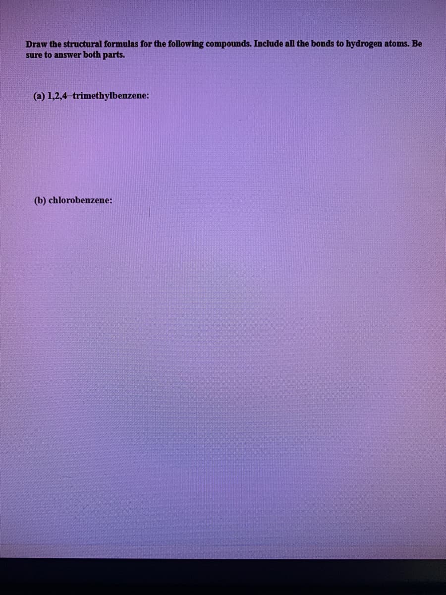 Draw the structural formulas for the following compounds. Include all the bonds to hydrogen atoms. Be
sure to answer both parts.
(a) 1,2,4-trimethylbenzene:
(b) chlorobenzene:
