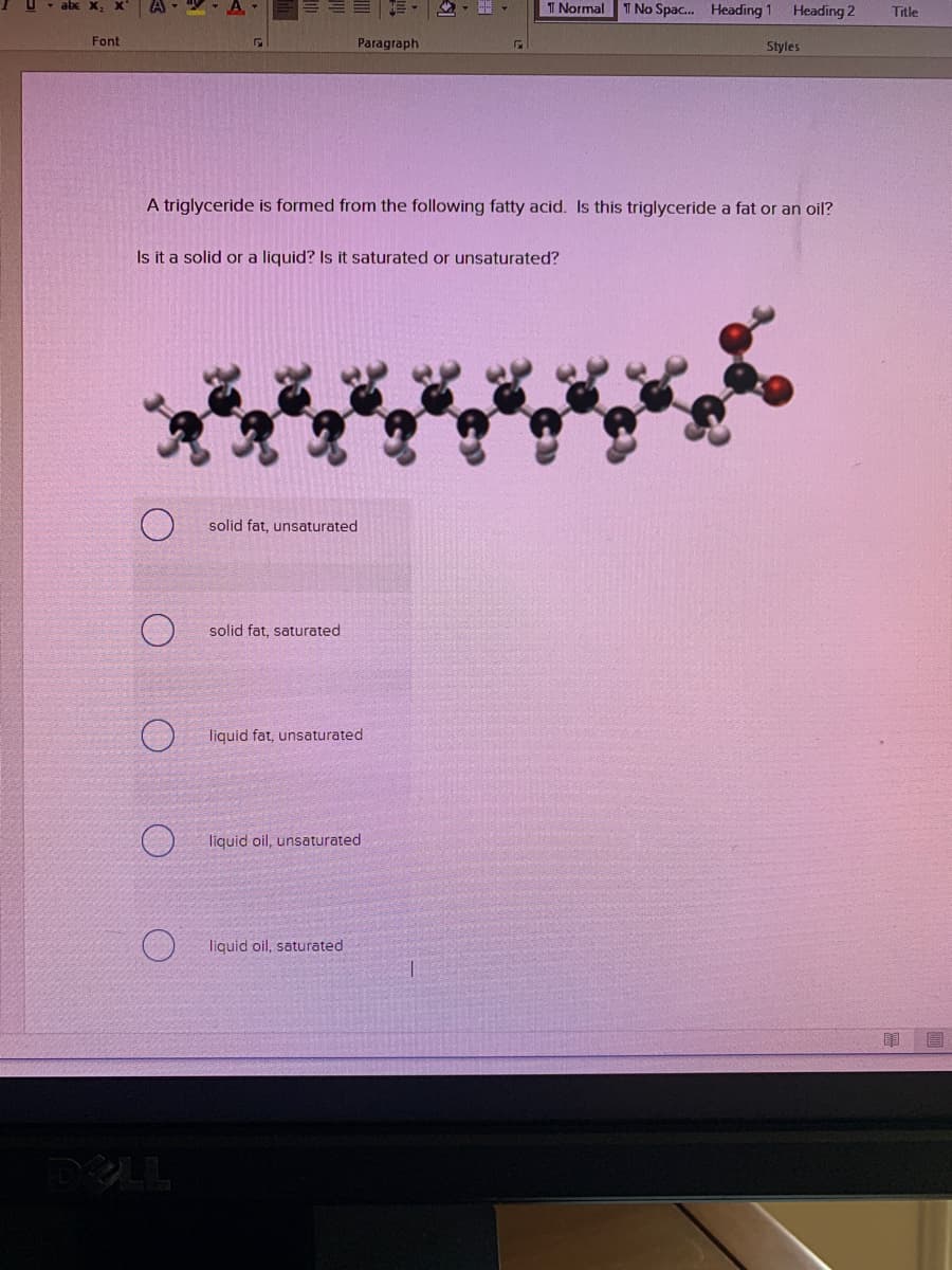 T Normal T No Spac. Heading 1 Heading 2
Title
Font
Paragraph
Styles
A triglyceride is formed from the following fatty acid. Is this triglyceride a fat or an oil?
Is it a solid or a liquid? Is it saturated or unsaturated?
solid fat, unsaturated
solid fat, saturated
liquid fat, unsaturated
liquid oil, unsaturated
liquid oil, saturated
DELL
