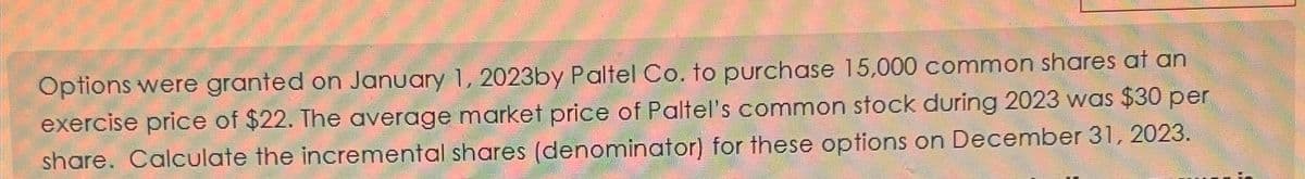 Options were granted on January 1, 2023by Paltel Co. to purchase 15,000 common shares at an
exercise price of $22. The average market price of Paltel's common stock during 2023 was $30 per
share. Calculate the incremental shares (denominator) for these options on December 31, 2023.