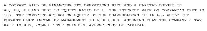 A COMPANY WILL BE FINANCING ITS OPERATIONS WITH AND A CAPITAL BUDGET IS
40,000,000 AND DEBT-TO-EQUITY RATIO OF 1. THE INTEREST RATE ON COMPANY'S DEBT IS
10%. THE EXPECTED RETURN ON EQUITY BY THE SHAREHOLDERS IS 16.66% WHILE THE
BUDGETED NET INCOME BY MANAGEMENT IS 6,000,000. ASSUMING THAT THE COMPANY'S TAX
RATE IS 40%, COMPUTE THE WEIGHTED AVERGE COST OF CAPITAL
