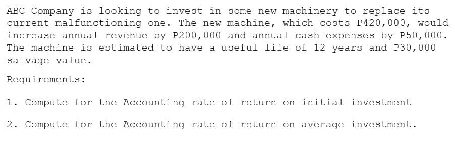 ABC Company is looking to invest in some new machinery to replace its
current malfunctioning one. The new machine, which costs P420,000, would
increase annual revenue by P200,000 and annual cash expenses by P50,000.
The machine is estimated to have a useful life of 12 years and P30,000
salvage value.
Requirements:
1. Compute for the Accounting rate of return on initial investment
2. Compute for the Accounting rate of return on average investment.
