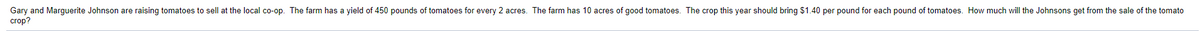Gary and Marguerite Johnson are raising tomatoes to sell at the local co-op. The farm has a yield of 450 pounds of tomatoes for every 2 acres. The farm has 10 acres of good tomatoes. The crop this year should bring $1.40 per pound for each pound of tomatoes. How much will the Johnsons get from the sale of the tomato
crop?
