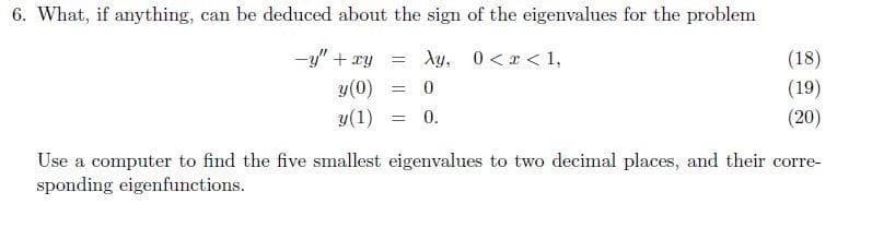 6. What, if anything, can be deduced about the sign of the eigenvalues for the problem
-y + xy
= Ay, 0<x< 1,
y (0)
= 0
y(1)
= 0.
(18)
(19)
(20)
Use a computer to find the five smallest eigenvalues to two decimal places, and their corre-
sponding eigenfunctions.