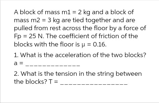 A block of mass m1 = 2 kg and a block of
mass m2 = 3 kg are tied together and are
pulled from rest across the floor by a force of
Fp = 25 N. The coefficient of friction of the
blocks with the floor is µ = 0.16.
1. What is the acceleration of the two blocks?
a =
2. What is the tension in the string between
the blocks? T =