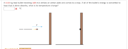 A 0.03-kg lead bullet traveling 169 m/s strikes an armor plate and comes to a stop. If all of the bullet's energy is converted to
heat that it alone absorbs, what is its temperature change?