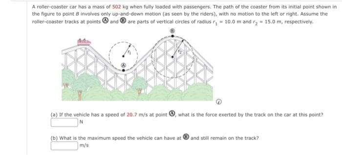 A roller-coaster car has a mass of 502 kg when fully loaded with passengers. The path of the coaster from its initial point shown in
the figure to point B involves only up-and-down motion (as seen by the riders), with no motion to the left or right. Assume the
roller-coaster tracks at points and are parts of vertical circles of radius r₁ = 10.0 m and r₂ = 15.0 m, respectively.
(a) If the vehicle has a speed of 20.7 m/s at point, what is the force exerted by the track on the car at this point?
(b) What is the maximum speed the vehicle can have at and still remain on the track?
m/s