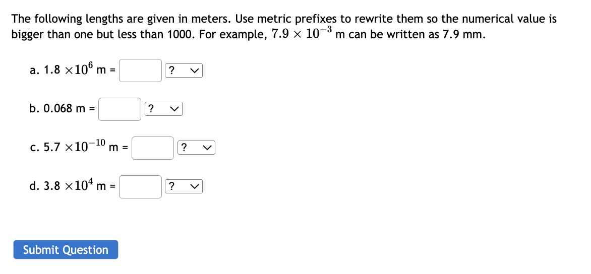 The following lengths are given in meters. Use metric prefixes to rewrite them so the numerical value is
-3
bigger than one but less than 1000. For example, 7.9 x 107 m can be written as 7.9 mm.
a. 1.8 x 106 m =
b. 0.068 m =
-10
c. 5.7 x 10 m =
d. 3.8 x 10¹ m =
Submit Question
?
? V
?
? V