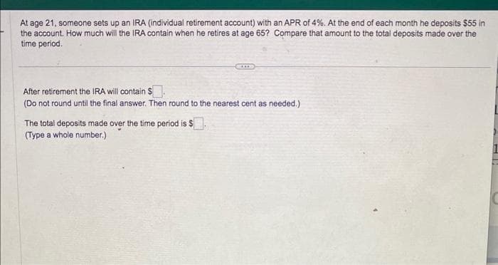 At age 21, someone sets up an IRA (individual retirement account) with an APR of 4%. At the end of each month he deposits $55 in
the account. How much will the IRA contain when he retires at age 65? Compare that amount to the total deposits made over the
time period.
After retirement the IRA will contain $.
(Do not round until the final answer. Then round to the nearest cent as needed.)
The total deposits made over the time period is $
(Type a whole number.)
MFY